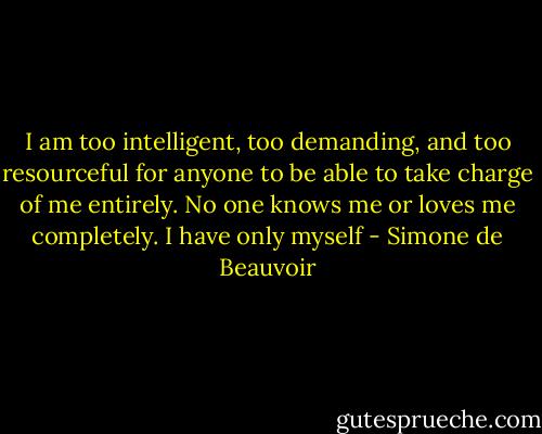 I am too intelligent, too demanding, and too resourceful for anyone to be able to take charge of me entirely. No one knows me or loves me completely. I have only myself - Simone de Beauvoir