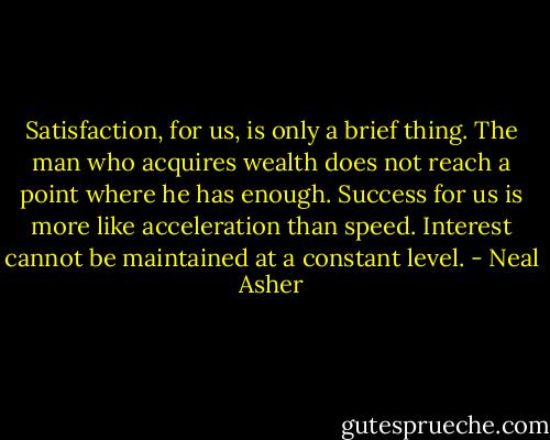 Satisfaction, for us, is only a brief thing. The man who acquires wealth does not reach a point where he has enough. Success for us is more like acceleration than speed. Interest cannot be maintained at a constant level. - Neal Asher