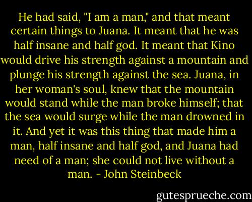 He had said, "I am a man," and that meant certain things to Juana. It meant that he was half insane and half god. It meant that Kino would drive his strength against a mountain and plunge his strength against the sea. Juana, in her woman's soul, knew that the mountain would stand while the man broke himself; that the sea would surge while the man drowned in it. And yet it was this thing that made him a man, half insane and half god, and Juana had need of a man; she could not live without a man. - John Steinbeck