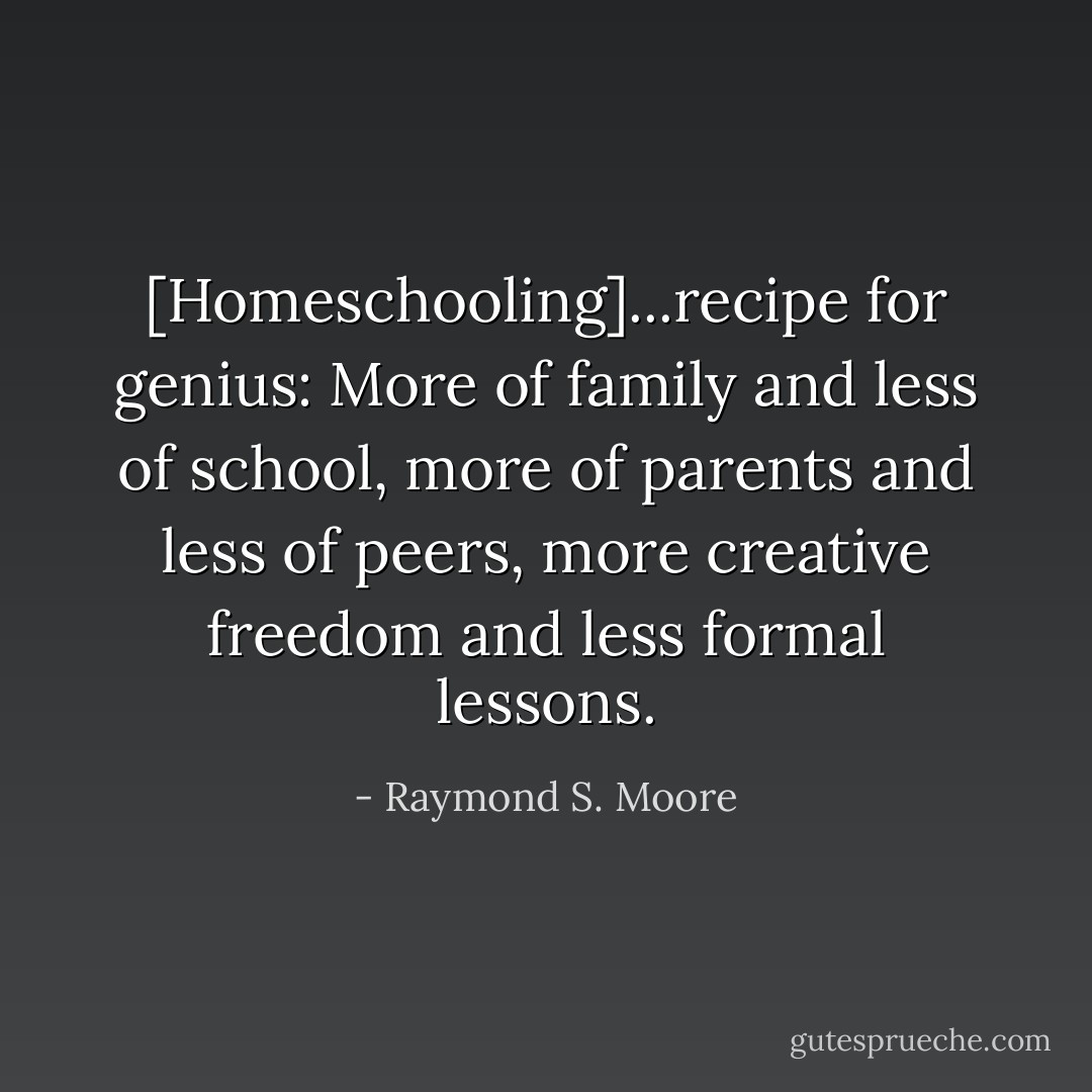 [Homeschooling]...recipe for genius: More of family and less of school, more of parents and less of peers, more creative freedom and less formal lessons. - Raymond S. Moore