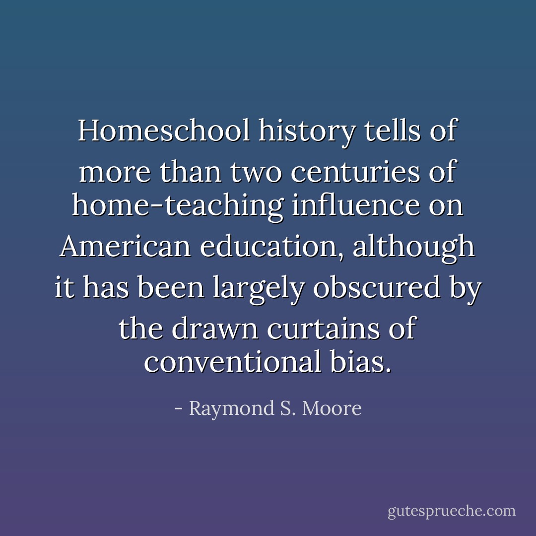 Homeschool history tells of more than two centuries of home-teaching influence on American education, although it has been largely obscured by the drawn curtains of conventional bias. - Raymond S. Moore
