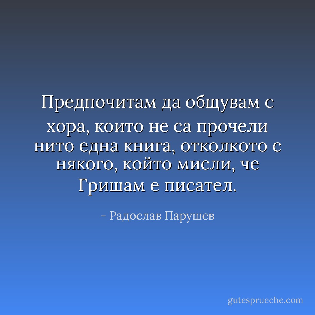 Предпочитам да общувам с хора, които не са прочели нито една книга, отколкото с някого, който мисли, че Гришам е писател. - Радослав Парушев