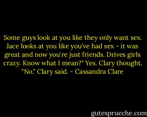 Some guys look at you like they only want sex. Jace looks at you like you've had sex - it was great and now you're just friends. Drives girls crazy. Know what I mean?" Yes. Clary thought. "No." Clary said. - Cassandra Clare