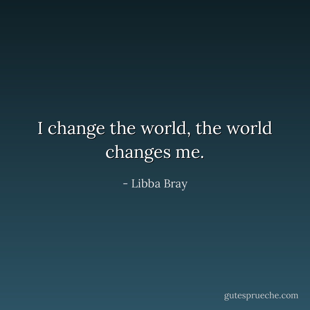I change the world, the world changes me. - Libba Bray