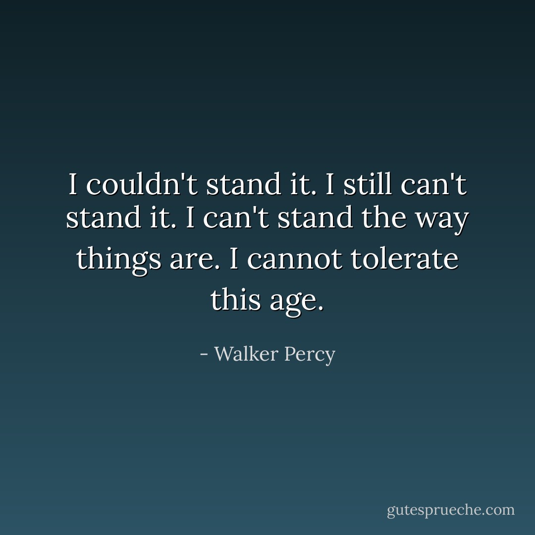 I couldn't stand it. I still can't stand it. I can't stand the way things are. I cannot tolerate this age. - Walker Percy
