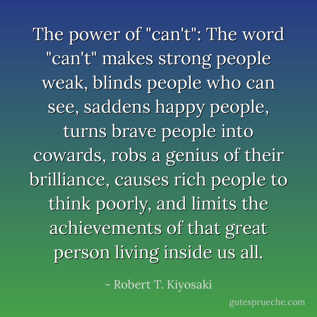 The power of "can't": The word "can't" makes strong people weak, blinds people who can see, saddens happy people, turns brave people into cowards, robs a genius of their brilliance, causes rich people to think poorly, and limits the achievements of that great person living inside us all. - Robert T. Kiyosaki