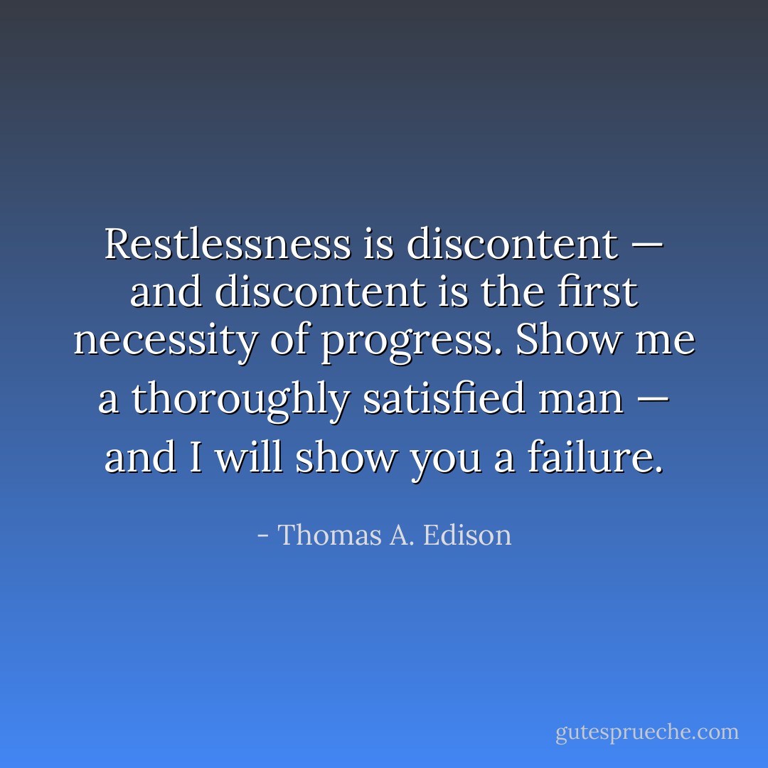 Restlessness is discontent — and discontent is the first necessity of progress. Show me a thoroughly satisfied man — and I will show you a failure. - Thomas A. Edison