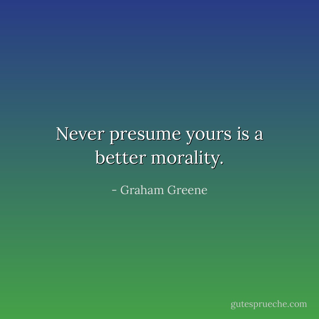 Never presume yours is a better morality. - Graham Greene