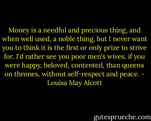 Money is a needful and precious thing, and when well used, a noble thing, but I never want you to think it is the first or only prize to strive for. I'd rather see you poor men's wives, if you were happy, beloved, contented, than queens on thrones, without self-respect and peace. - Louisa May Alcott