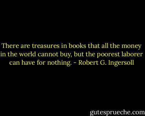 There are treasures in books that all the money in the world cannot buy, but the poorest laborer can have for nothing. - Robert G. Ingersoll