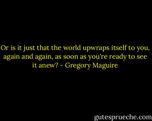 Or is it just that the world upwraps itself to you, again and again, as soon as you're ready to see it anew? - Gregory Maguire