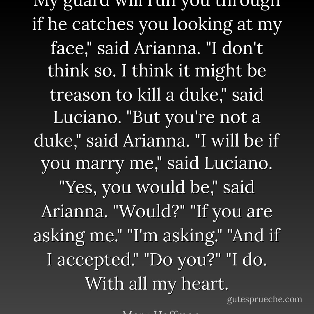 My guard will run you through if he catches you looking at my face," said Arianna.<br />"I don't think so. I think it might be treason to kill a duke," said Luciano.<br />"But you're not a duke," said Arianna.<br />"I will be if you marry me," said Luciano.<br />"Yes, you would be," said Arianna.<br />"Would?"<br />"If you are asking me."<br />"I'm asking."<br />"And if I accepted."<br />"Do you?"<br />"I do. With all my heart. - Mary Hoffman