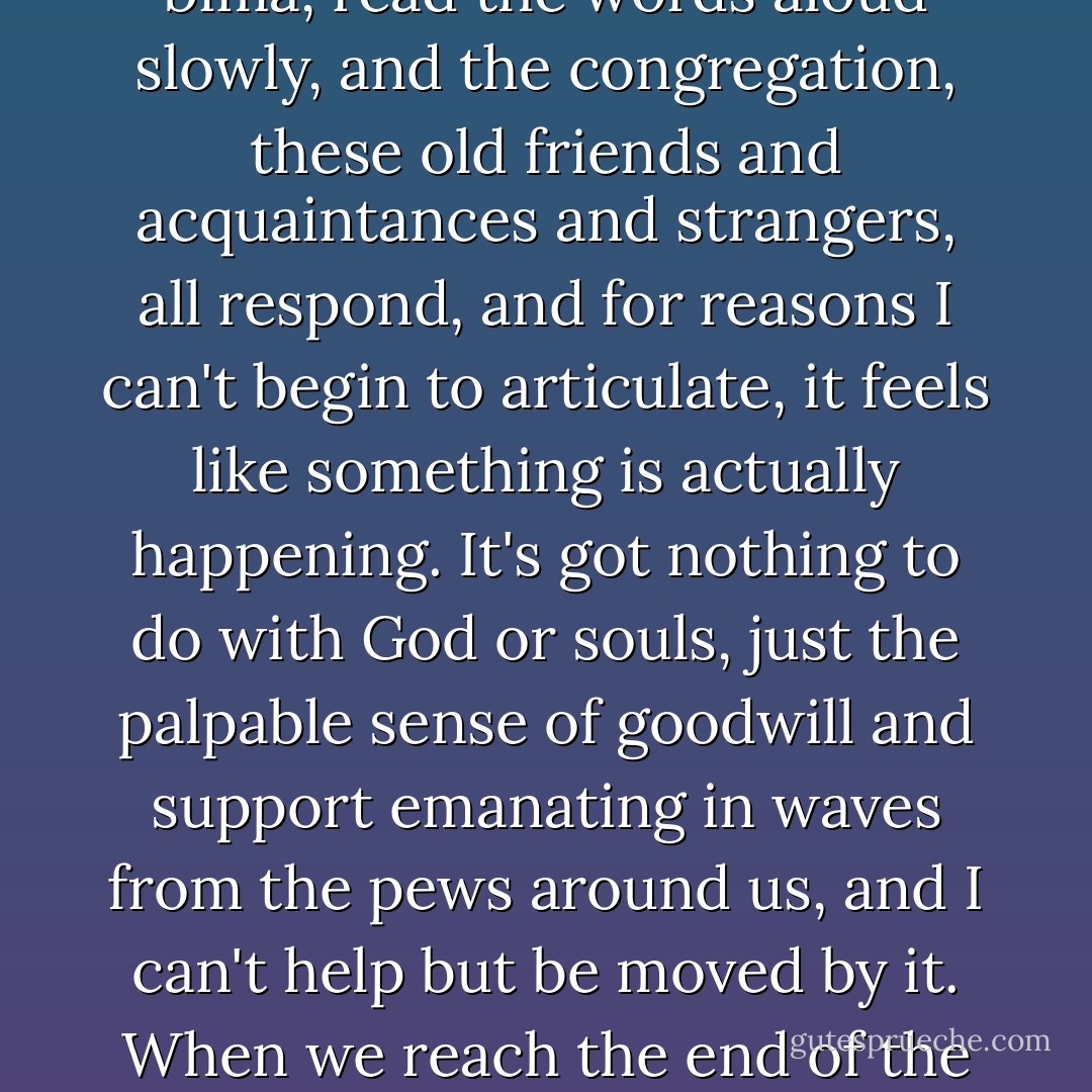 We read off the ancient Hebrew words, with no idea of what they might mean, and the congregation responds with more words that they don't understand either. We are gathered together on a Saturday morning to speak gibberish to each other, and you would think, in these godless times, that the experience would be empty, but somehow it isn't. The five of us, huddled together shoulder to shoulder over the bima, read the words aloud slowly, and the congregation, these old friends and acquaintances and strangers, all respond, and for reasons I can't begin to articulate, it feels like something is actually happening. It's got nothing to do with God or souls, just the palpable sense of goodwill and support emanating in waves from the pews around us, and I can't help but be moved by it. When we reach the end of the page, and the last "amen" has been said, I'm sorry that' it's over. I could stay up here a while longer. And as we step down to make our way back to the pews, a quick survey of the sadness in my family's wet eyes tells me that I'm not the only one who feels that way. I don't feel any closer to my father than I did before, but for a moment there I was comforted, and that's more than I expected. - Jonathan Tropper