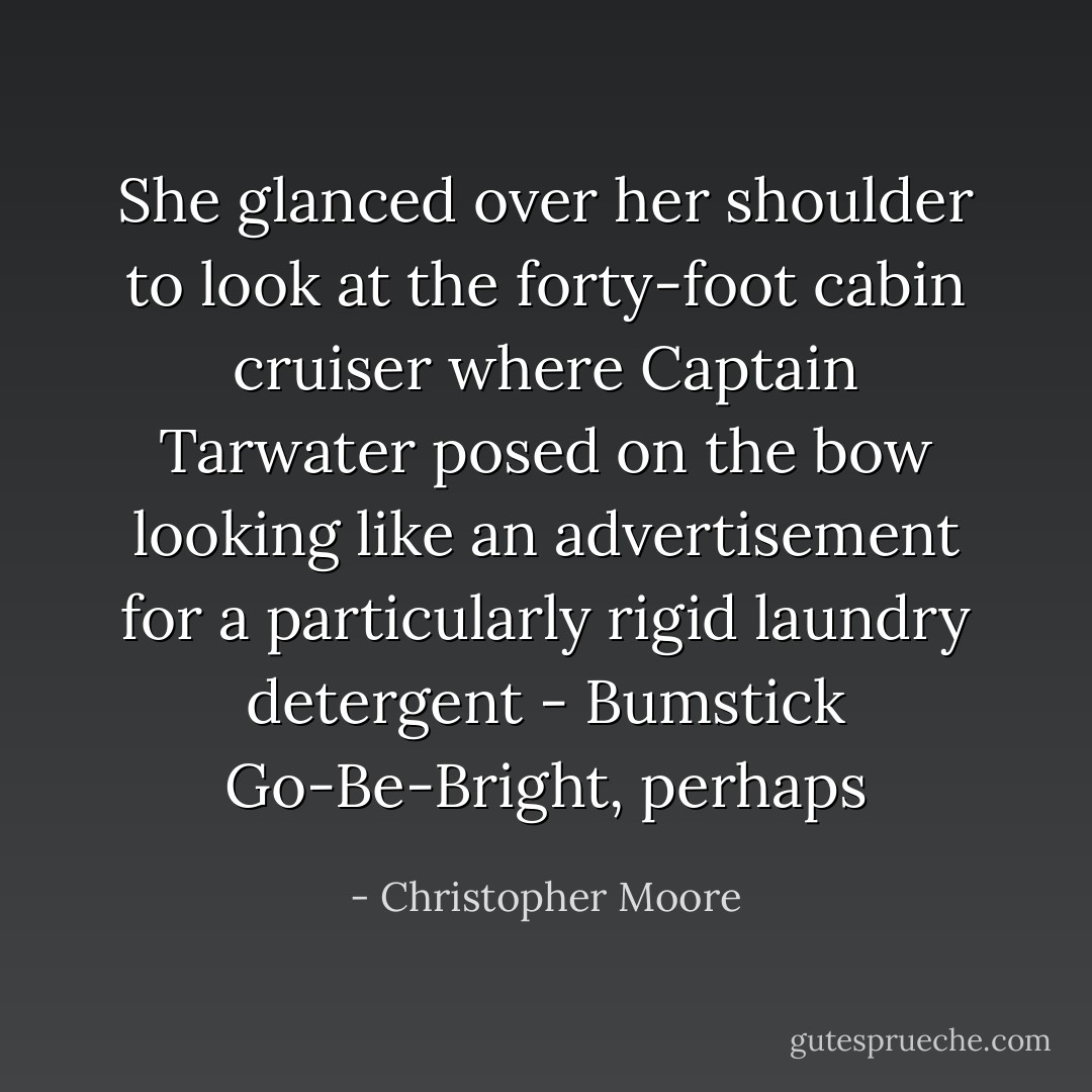 She glanced over her shoulder to look at the forty-foot cabin cruiser where Captain Tarwater posed on the bow looking like an advertisement for a particularly rigid laundry detergent - Bumstick Go-Be-Bright, perhaps - Christopher Moore