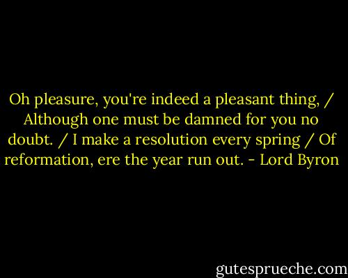 Oh pleasure, you're indeed a pleasant thing, / Although one must be damned for you no doubt. / I make a resolution every spring / Of reformation, ere the year run out. - Lord Byron