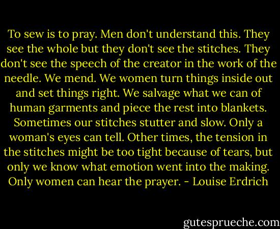 To sew is to pray. Men don't understand this. They see the whole but they don't see the stitches. They don't see the speech of the creator in the work of the needle. We mend. We women turn things inside out and set things right. We salvage what we can of human garments and piece the rest into blankets. Sometimes our stitches stutter and slow. Only a woman's eyes can tell. Other times, the tension in the stitches might be too tight because of tears, but only we know what emotion went into the making. Only women can hear the prayer. - Louise Erdrich