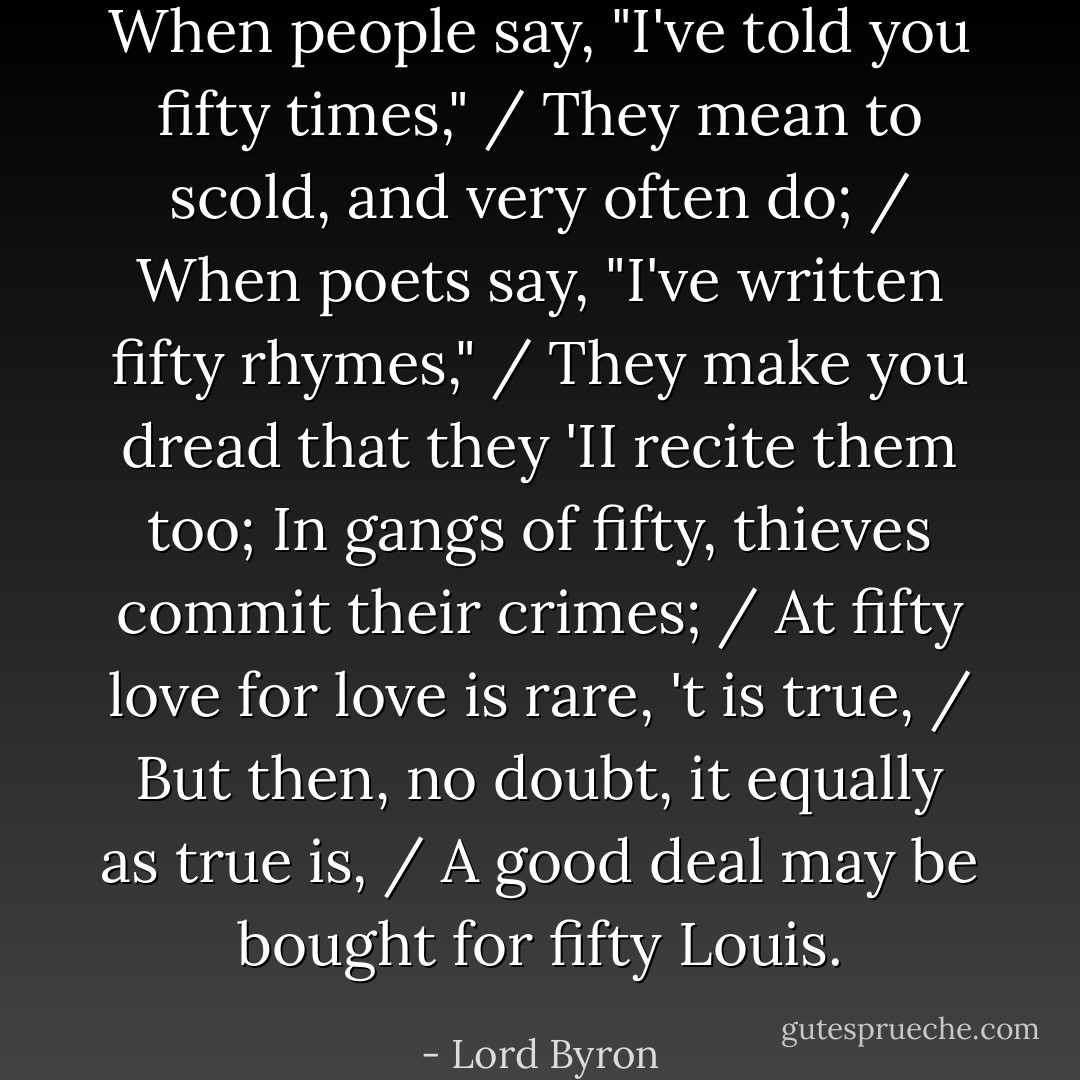 When people say, "I've told you fifty times," / They mean to scold, and very often do; / When poets say, "I've written fifty rhymes," / They make you dread that they 'II recite them too;<br />In gangs of fifty, thieves commit their crimes; / At fifty love for love is rare, 't is true, / But then, no doubt, it equally as true is, / A good deal may be bought for fifty Louis. - Lord Byron