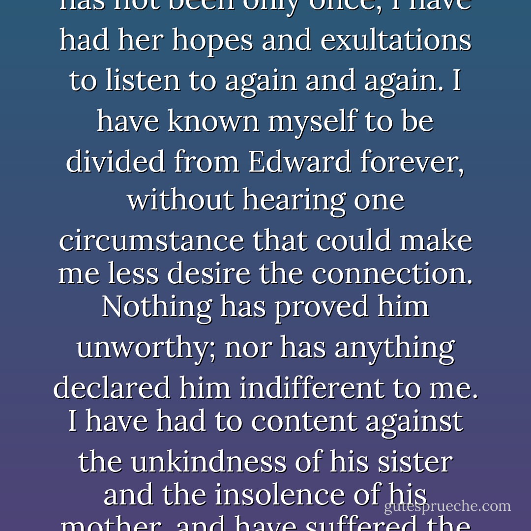 It was told to me, it was in a manner forced on me by the very person herself whose prior engagement ruined all my prospects, and told me, as I thought, with triumph. This person's suspicions, therefore, I have had to oppose by endeavouring to appear indifferent where I have been most deeply interested; and it has not been only once; I have had her hopes and exultations to listen to again and again. I have known myself to be divided from Edward forever, without hearing one circumstance that could make me less desire the connection. Nothing has proved him unworthy; nor has anything declared him indifferent to me. I have had to content against the unkindness of his sister and the insolence of his mother, and have suffered the punishment of an attachment without enjoying its advantages. And all this has been going on at the time when, as you too well know, it has not been my only unhappiness. If you can think me capable of ever feeling, surely you may suppose that I have suffered <i>now</i>. - Jane Austen