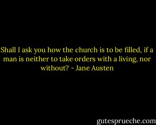 Shall I ask you how the church is to be filled, if a man is neither to take orders with a living, nor without? - Jane Austen