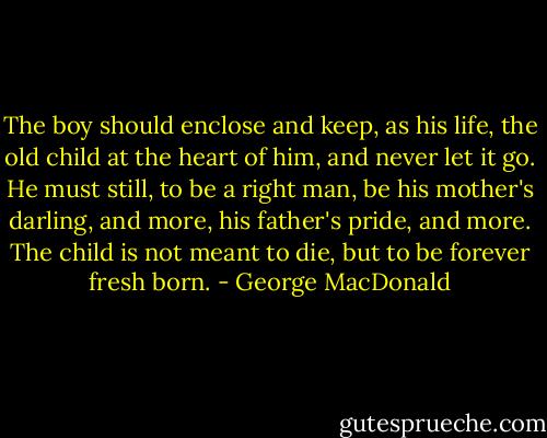The boy should enclose and keep, as his life, the old child at the heart of him, and never let it go. He must still, to be a right man, be his mother's darling, and more, his father's pride, and more. The child is not meant to die, but to be forever fresh born. - George MacDonald