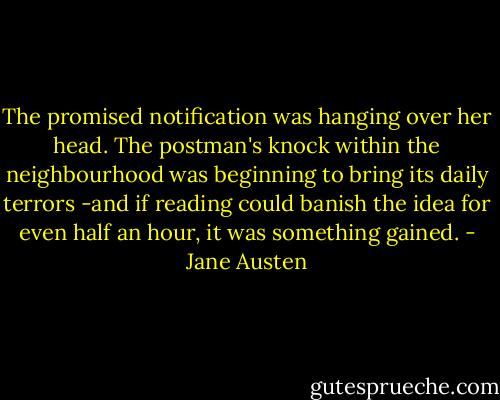 The promised notification was hanging over her head. The postman's knock within the neighbourhood was beginning to bring its daily terrors -and if reading could banish the idea for even half an hour, it was something gained. - Jane Austen