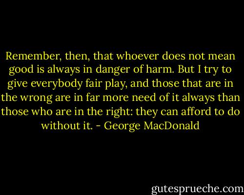 Remember, then, that whoever does not mean good is always in danger of harm. But I try to give everybody fair play, and those that are in the wrong are in far more need of it always than those who are in the right: they can afford to do without it. - George MacDonald