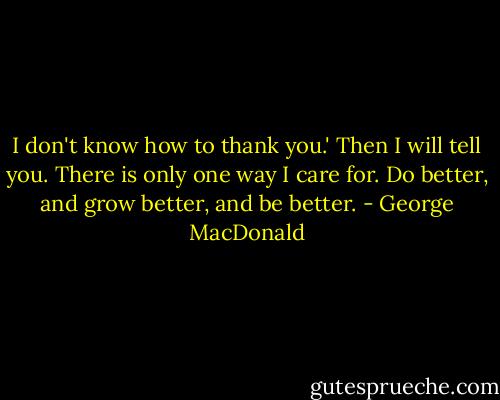 I don't know how to thank you.'<br />Then I will tell you. There is only one way I care for. Do better, and grow better, and be better. - George MacDonald