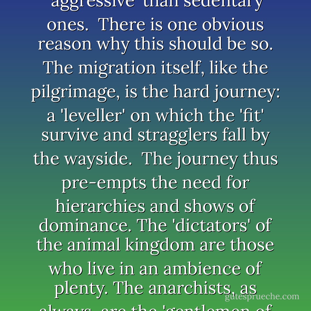 As a general rule of biology, migratory species are less 'aggressive' than sedentary ones.<br /><br />There is one obvious reason why this should be so. The migration itself, like the pilgrimage, is the hard journey: a 'leveller' on which the 'fit' survive and stragglers fall by the wayside.<br /><br />The journey thus pre-empts the need for hierarchies and shows of dominance. The 'dictators' of the animal kingdom are those who live in an ambience of plenty. The anarchists, as always, are the 'gentlemen of the road'. - Bruce Chatwin
