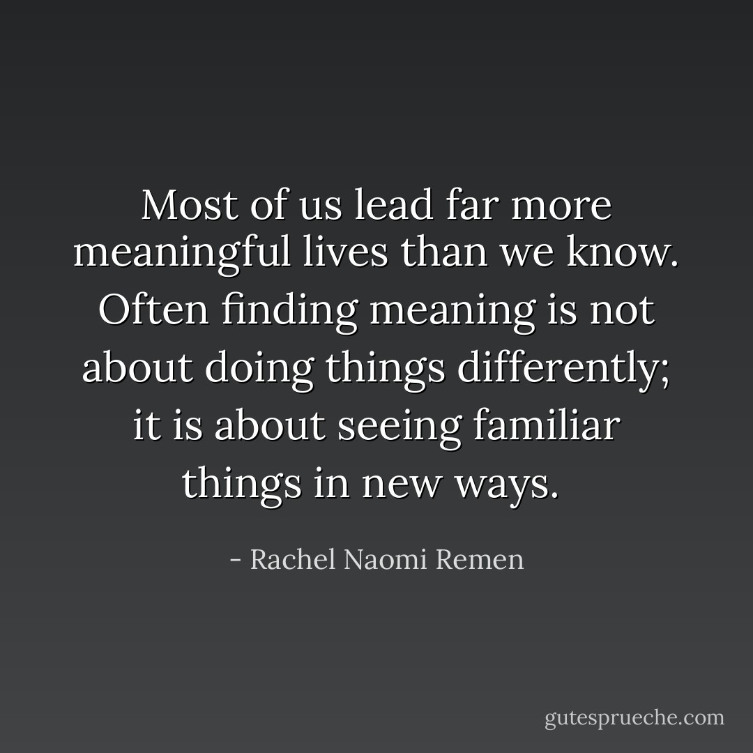 Most of us lead far more meaningful lives than we know. Often finding meaning is not about doing things differently; it is about seeing familiar things in new ways.  - Rachel Naomi Remen