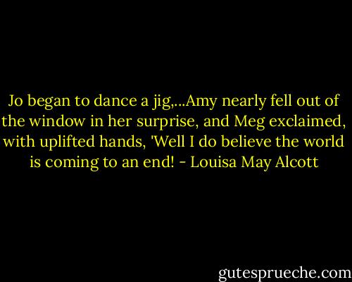 Jo began to dance a jig,...Amy nearly fell out of the window in her surprise, and Meg exclaimed, with uplifted hands, 'Well I do believe the world is coming to an end! - Louisa May Alcott