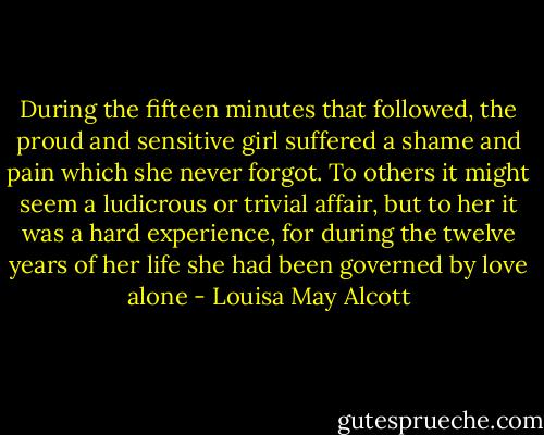 During the fifteen minutes that followed, the proud and sensitive girl suffered a shame and pain which she never forgot. To others it might seem a ludicrous or trivial affair, but to her it was a hard experience, for during the twelve years of her life she had been governed by love alone - Louisa May Alcott