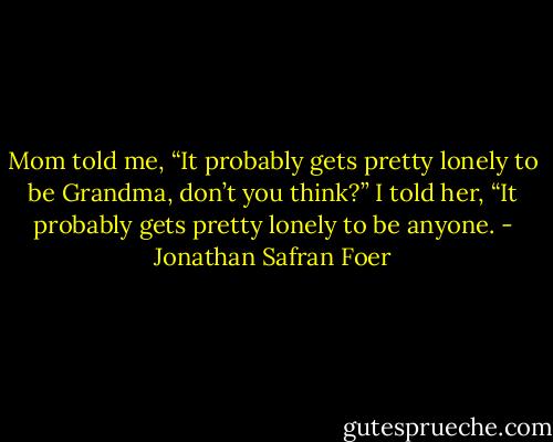 Mom told me, “It probably gets pretty lonely to be Grandma, don’t you think?” I told her, “It probably gets pretty lonely to be anyone. - Jonathan Safran Foer