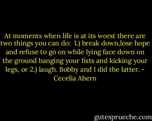 At moments when life is at its worst there are two things you can do: <br />1.) break down,lose hope and refuse to go on while lying face down on the ground banging your fists and kicking your legs, or 2.) laugh. Bobby and I did the latter. - Cecelia Ahern