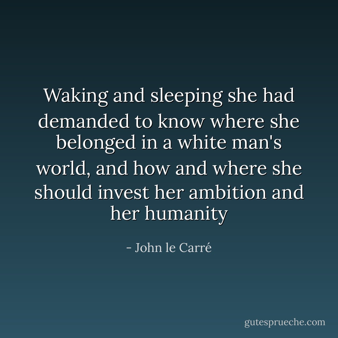 Waking and sleeping she had demanded to know where she belonged in a white man's world, and how and where she should invest her ambition and her humanity - John le Carré