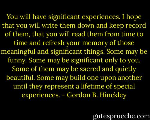 You will have significant experiences. I hope that you will write them down and keep record of them, that you will read them from time to time and refresh your memory of those meaningful and significant things. Some may be funny. Some may be significant only to you. Some of them may be sacred and quietly beautiful. Some may build one upon another until they represent a lifetime of special experiences. - Gordon B. Hinckley