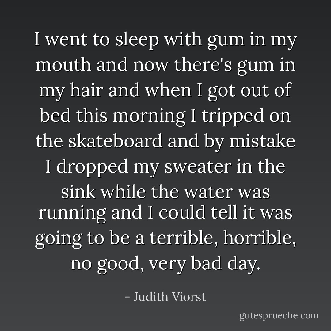 I went to sleep with gum in my mouth and now there's gum in my hair and when I got out of bed this morning I tripped on the skateboard and by mistake I dropped my sweater in the sink while the water was running and I could tell it was going to be a terrible, horrible, no good, very bad day. - Judith Viorst
