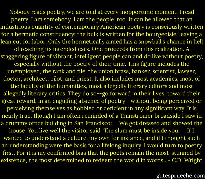 Nobody reads poetry, we are told at every inopportune moment. I read poetry. I am somebody. I am the people, too. It can be allowed that an industrious quantity of contemporary American poetry is consciously written for a hermetic constituency; the bulk is written for the bourgeoisie, leaving a lean cut for labor. Only the hermetically aimed has a snowball's chance in hell of reaching its intended ears. One proceeds from this realization. A staggering figure of vibrant, intelligent people can and do live without poetry, especially without the poetry of their time. This figure includes the unemployed, the rank and file, the union brass, banker, scientist, lawyer, doctor, architect, pilot, and priest. It also includes most academics, most of the faculty of the humanities, most allegedly literary editors and most allegedly literary critics. They do so--go forward in their lives, toward their great reward, in an engulfing absence of poetry--without being perceived or perceiving themselves as hobbled or deficient in any significant way. It is nearly true, though I am often reminded of a Transtromer broadside I saw in a crummy office building in San Francisco:<br /><br /> <br /><br />We got dressed and showed the house<br /><br />You live well the visitor said<br /><br />The slum must be inside you.<br /><br /> <br /><br />If I wanted to understand a culture, my own for instance, and if I thought such an understanding were the basis for a lifelong inquiry, I would turn to poetry first. For it is my confirmed bias that the poets remain the most 'stunned by existence,' the most determined to redeem the world in words.. - C.D. Wright