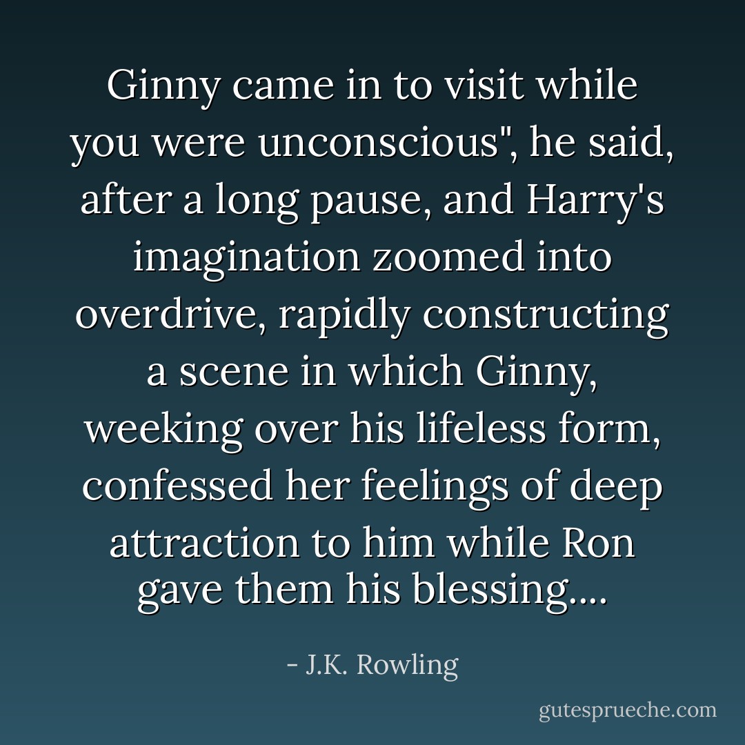 Ginny came in to visit while you were unconscious", he said, after a long pause, and Harry's imagination zoomed into overdrive, rapidly constructing a scene in which Ginny, weeking over his lifeless form, confessed her feelings of deep attraction to him while Ron gave them his blessing.... - J.K. Rowling