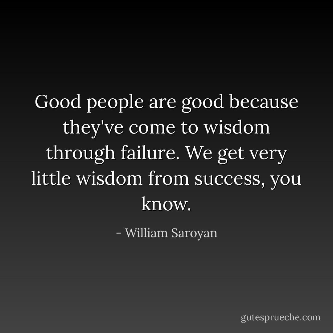 Good people are good because they've come to wisdom through failure. We get very little wisdom from success, you know. - William Saroyan