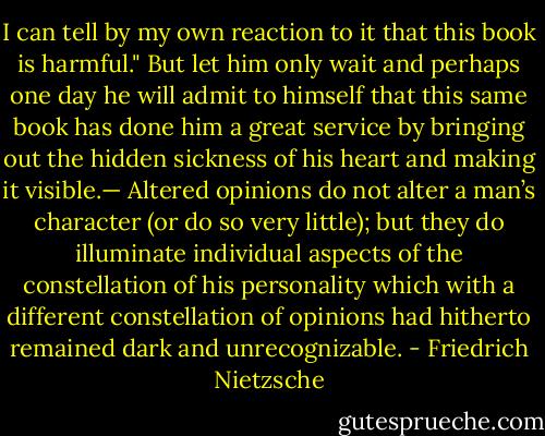 I can tell by my own reaction to it that this book is harmful." But let him only wait and perhaps one day he will admit to himself that this same book has done him a great service by bringing out the hidden sickness of his heart and making it visible.— Altered opinions do not alter a man’s character (or do so very little); but they do illuminate individual aspects of the constellation of his personality which with a different constellation of opinions had hitherto remained dark and unrecognizable. - Friedrich Nietzsche
