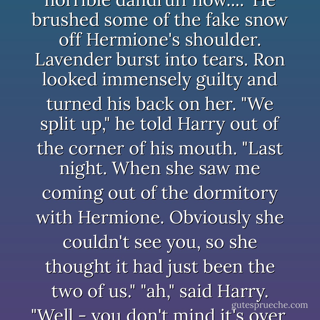 Ron, you're making it snow," said Hermione patiently, grabbing his wrist and redirecting his wand away from the ceiling from which, sure enough, large white flakes had started to fall. Lavender Brown, Harry noticed, glared at Hermione from a neighboring table through very red eyes, and Hermione immediately let go of Ron's arm.<br />"Oh yeah," said Ron, looking down at his shoulders in vague surprise." Sorry...looks like we've all got horrible dandruff now...."<br />He brushed some of the fake snow off Hermione's shoulder. Lavender burst into tears. Ron looked immensely guilty and turned his back on her.<br />"We split up," he told Harry out of the corner of his mouth. "Last night. When she saw me coming out of the dormitory with Hermione. Obviously she couldn't see you, so she thought it had just been the two of us."<br />"ah," said Harry. "Well - you don't mind it's over, do you?" "No," Ron admitted. "It was pretty bad while she was yelling, but at least I didn't have to finish it."<br />"Coward," said Hermione, though she looked amused. "Well, it was a bad night for romance all around. Ginny and Dean split up too, Harry."<br />Harry thought there was a rather knowing look in her eye as she told him that, but she could no possibly know that his insides were suddenly dancing the conga. - J.K. Rowling
