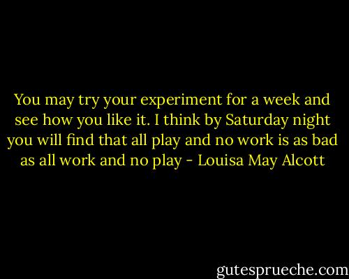 You may try your experiment for a week and see how you like it. I think by Saturday night you will find that all play and no work is as bad as all work and no play - Louisa May Alcott
