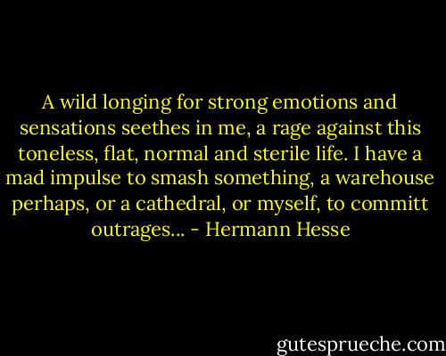 A wild longing for strong emotions and sensations seethes in me, a rage against this toneless, flat, normal and sterile life. I have a mad impulse to smash something, a warehouse perhaps, or a cathedral, or myself, to committ outrages... - Hermann Hesse