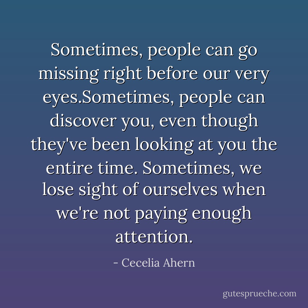 Sometimes, people can go missing right before our very eyes.Sometimes, people can discover you, even though they've been looking at you the entire time. Sometimes, we lose sight of ourselves when we're not paying enough attention. - Cecelia Ahern