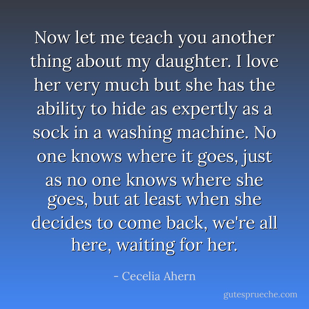 Now let me teach you another thing about my daughter. I love her very much but she has the ability to hide as expertly as a sock in a washing machine. No one knows where it goes, just as no one knows where she goes, but at least when she decides to come back, we're all here, waiting for her. - Cecelia Ahern