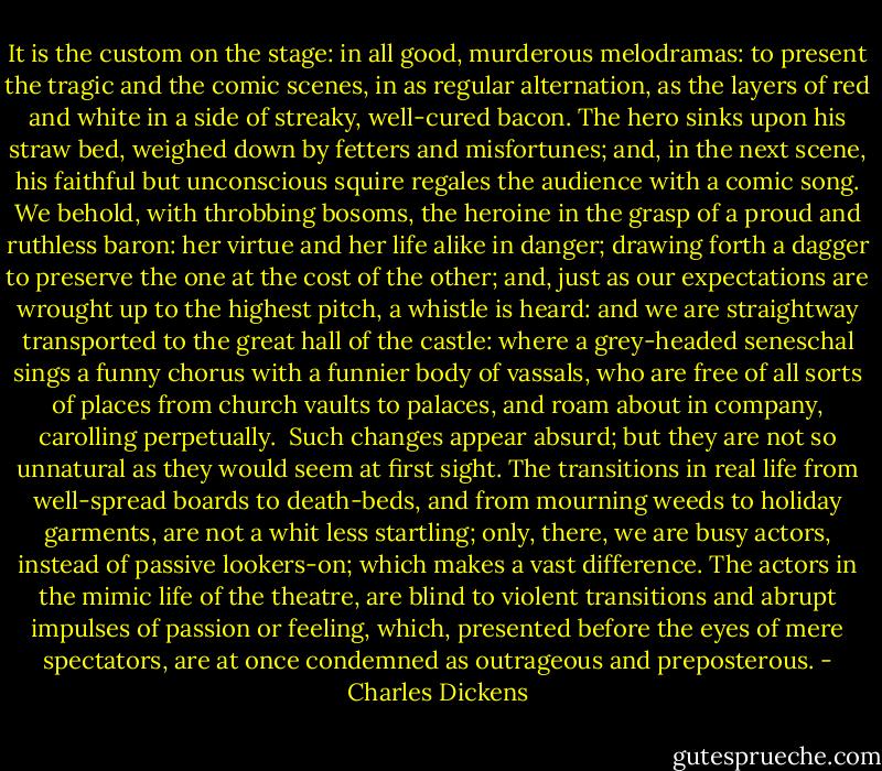 It is the custom on the stage: in all good, murderous melodramas: to present the tragic and the comic scenes, in as regular alternation, as the layers of red and white in a side of streaky, well-cured bacon. The hero sinks upon his straw bed, weighed down by fetters and misfortunes; and, in the next scene, his faithful but unconscious squire regales the audience with a comic song. We behold, with throbbing bosoms, the heroine in the grasp of a proud and ruthless baron: her virtue and her life alike in danger; drawing forth a dagger to preserve the one at the cost of the other; and, just as our expectations are wrought up to the highest pitch, a whistle is heard: and we are straightway transported to the great hall of the castle: where a grey-headed seneschal sings a funny chorus with a funnier body of vassals, who are free of all sorts of places from church vaults to palaces, and roam about in company, carolling perpetually.<br /><br />Such changes appear absurd; but they are not so unnatural as they would seem at first sight. The transitions in real life from well-spread boards to death-beds, and from mourning weeds to holiday garments, are not a whit less startling; only, there, we are busy actors, instead of passive lookers-on; which makes a vast difference. The actors in the mimic life of the theatre, are blind to violent transitions and abrupt impulses of passion or feeling, which, presented before the eyes of mere spectators, are at once condemned as outrageous and preposterous. - Charles Dickens