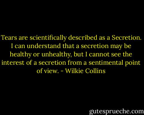 Tears are scientifically described as a Secretion. I can understand that a secretion may be healthy or unhealthy, but I cannot see the interest of a secretion from a sentimental point of view. - Wilkie Collins