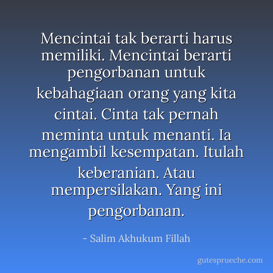 Mencintai tak berarti harus memiliki. Mencintai berarti pengorbanan untuk kebahagiaan orang yang kita cintai. Cinta tak pernah meminta untuk menanti. Ia mengambil kesempatan. Itulah keberanian. Atau mempersilakan. Yang ini pengorbanan. - Salim Akhukum Fillah