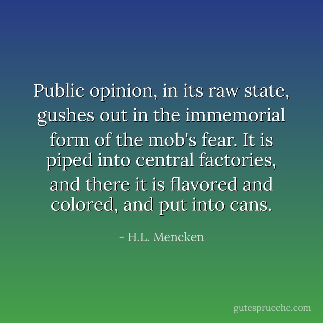 Public opinion, in its raw state, gushes out in the immemorial form of the mob's fear. It is piped into central factories, and there it is flavored and colored, and put into cans. - H.L. Mencken