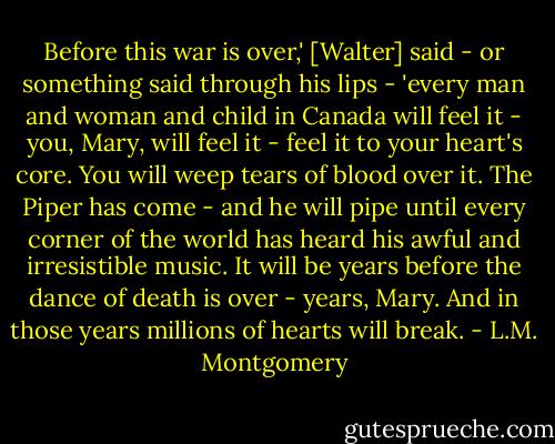 Before this war is over,' [Walter] said - or something said through his lips - 'every man and woman and child in Canada will feel it - you, Mary, will feel it - feel it to your heart's core. You will weep tears of blood over it. The Piper has come - and he will pipe until every corner of the world has heard his awful and irresistible music. It will be years before the dance of death is over - years, Mary. And in those years millions of hearts will break. - L.M. Montgomery